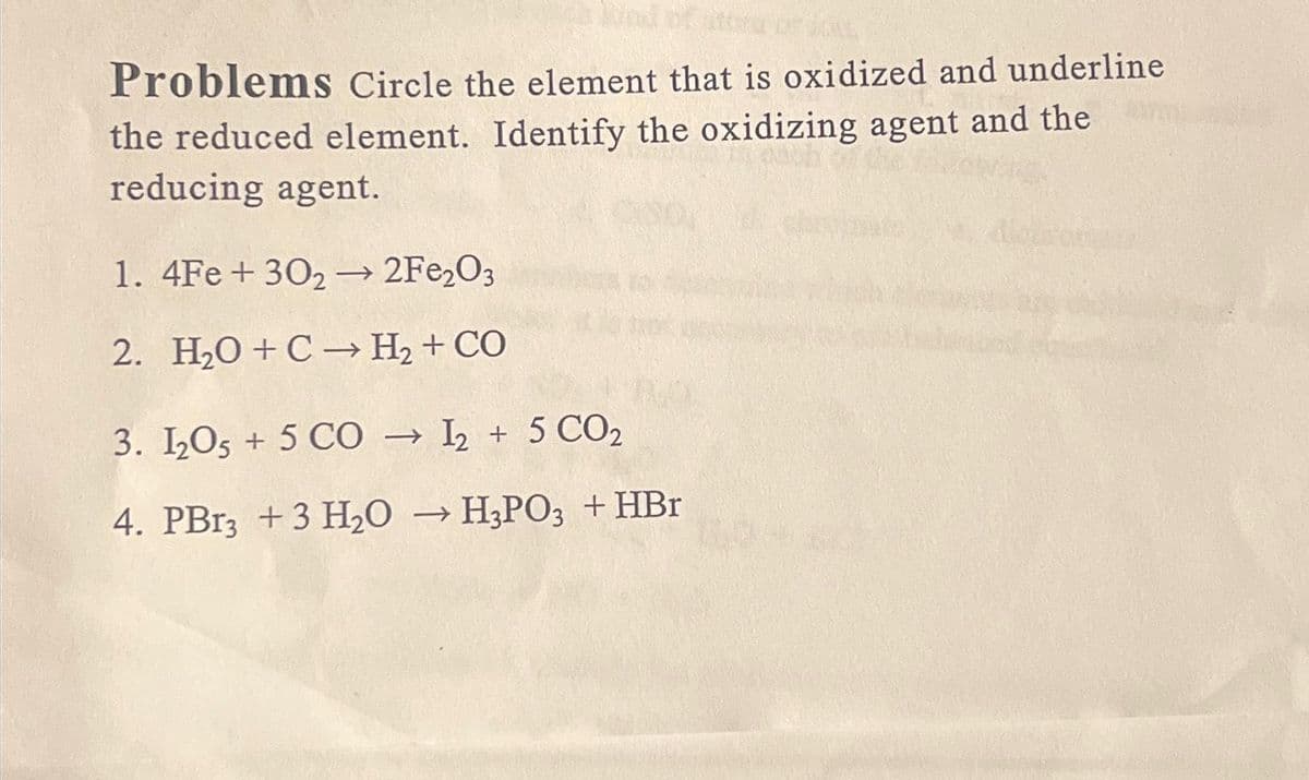 ind of stora
Problems Circle the element that is oxidized and underline
the reduced element. Identify the oxidizing agent and the
reducing agent.
1. 4Fe +30₂ → 2Fe2O3
2. H2O+C→ H+CO
3. 1₂05 + 5 CO→ 12 + 5 CO₂
4. PBr3 + 3 H₂O → H3PO3 + HBr