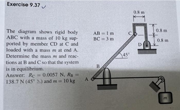 Exercise 9.37
The diagram shows rigid body
ABC with a mass of 10 kg sup-
ported by member CD at C and
loaded with a mass m at end A.
Determine the mass m and reac-
tions at B and C so that the system
is in equilibrium.
Answer: Rc
= 0.0057 N, RB =
138.7 N (45°) and m= 10 kg
AB = 1 m
BC = 3 m
You
A
B
C
45°
0.8 m
H
D
0.8 m
0.8 m
m
5
