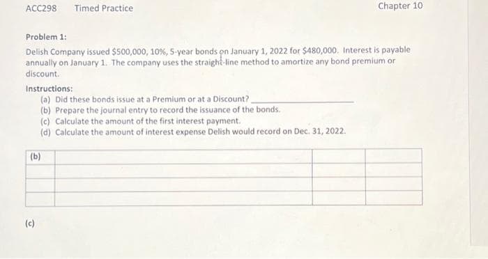 ACC298 Timed Practice
Problem 1:
Delish Company issued $500,000, 10%, 5-year bonds on January 1, 2022 for $480,000. Interest is payable
annually on January 1. The company uses the straight-line method to amortize any bond premium or
discount.
Instructions:
(a) Did these bonds issue at a Premium or at a Discount?
(b) Prepare the journal entry to record the issuance of the bonds.
(c) Calculate the amount of the first interest payment.
(d) Calculate the amount of interest expense Delish would record on Dec. 31, 2022.
(b)
(c)
Chapter 10