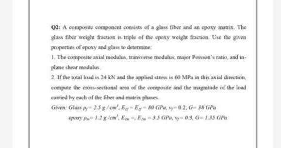 Q2: A composite component consists of a glass fiber and an epoxy matrix. The
glass fiber weight fraction is triple of the epoxy weight fraction. Use the given
properties of epoxy and glass to determine:
1. The composite axial modulus, transverse modulus, major Poisson's ratio, and in-
plane shear modulus
2. If the total load is 24 kN and the applied stress is 60 MPa in this axial direction,
compute the cross-sectional area of the composite and the magnitude of the load
carried by each of the fiber and matrix phases.
Given: Glass py-2.5 g/cm'. Ey-Ey-80 GPa, vy-0.2, G-38 GPa
epoxy P 1.2 g/cm³, E-, E-3.5 GP, vy-0.3, G-1.35 GPa