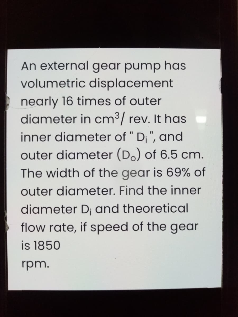 An external gear pump has
volumetric displacement
nearly 16 times of outer
diameter in cm³/ rev. It has
inner diameter of " D; ", and
outer diameter (Do) of 6.5 cm.
The width of the gear is 69% of
outer diameter. Find the inner
diameter D; and theoretical
flow rate, if speed of the gear
is 1850
rpm.
