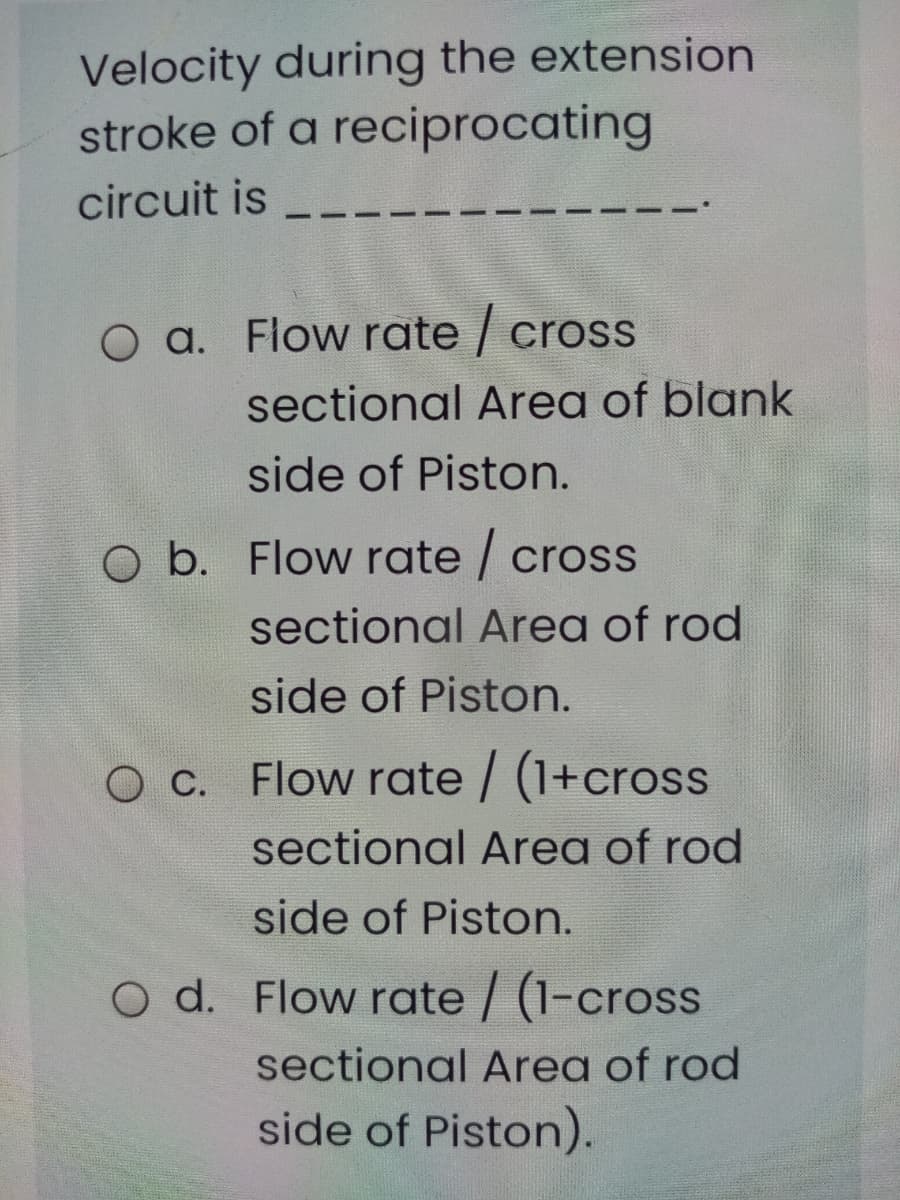 Velocity during the extension
stroke of a reciprocating
circuit is
O a. Flow rate / cross
sectional Area of blank
side of Piston.
O b. Flow rate / cross
sectional Area of rod
side of Piston.
O C. Flow rate / (1+cross
sectional Area of rod
side of Piston.
O d. Flow rate / (1-cross
sectional Area of rod
side of Piston).
