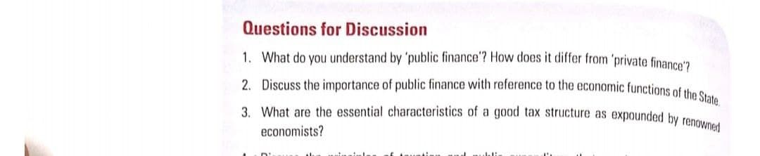 3. What are the essential characteristics of a good tax structure as expounded by renowned
Questions for Discussion
1. What do you understand by 'public finance'? How does it differ from 'private finanne'n
2. Discuss the importance of public finance with reference to the economic functions of the o
economists?

