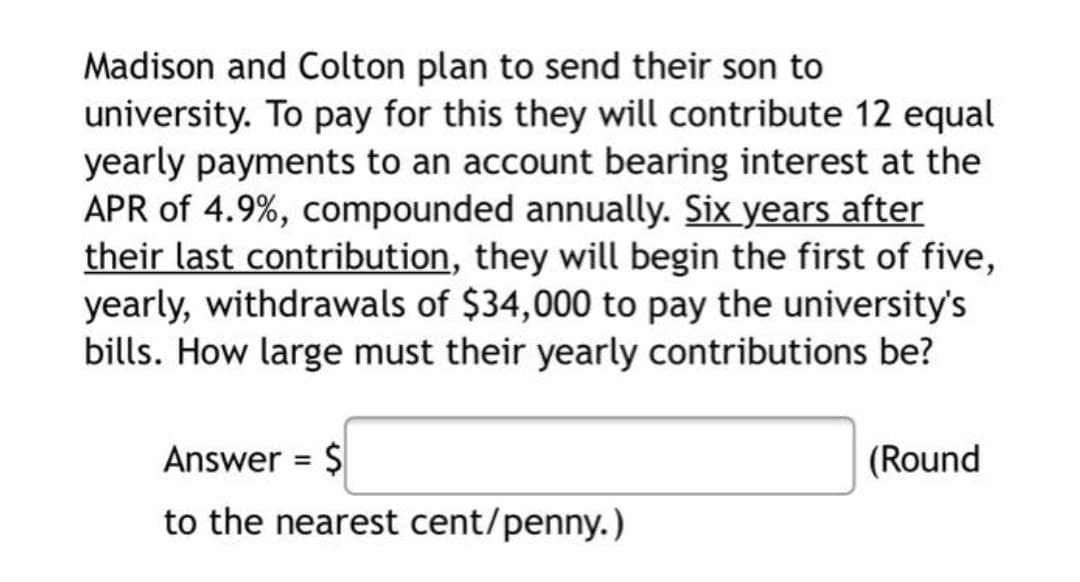 Madison and Colton plan to send their son to
university. To pay for this they will contribute 12 equal
yearly payments to an account bearing interest at the
APR of 4.9%, compounded annually. Six years after
their last contribution, they will begin the first of five,
yearly, withdrawals of $34,000 to pay the university's
bills. How large must their yearly contributions be?
Answer = $
(Round
%3D
to the nearest cent/penny.)
