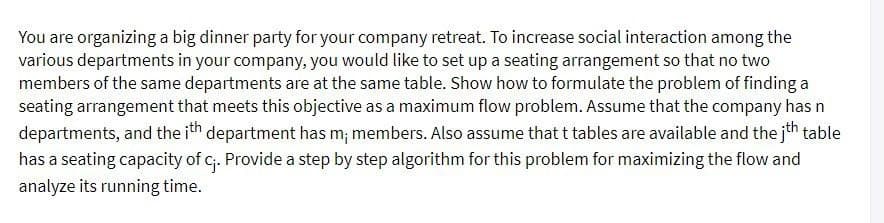 You are organizing a big dinner party for your company retreat. To increase social interaction among the
various departments in your company, you would like to set up a seating arrangement so that no two
members of the same departments are at the same table. Show how to formulate the problem of finding a
seating arrangement that meets this objective as a maximum flow problem. Assume that the company has n
departments, and the ith department has m; members. Also assume that t tables are available and the jth table
has a seating capacity of c₁. Provide a step by step algorithm for this problem for maximizing the flow and
analyze its running time.