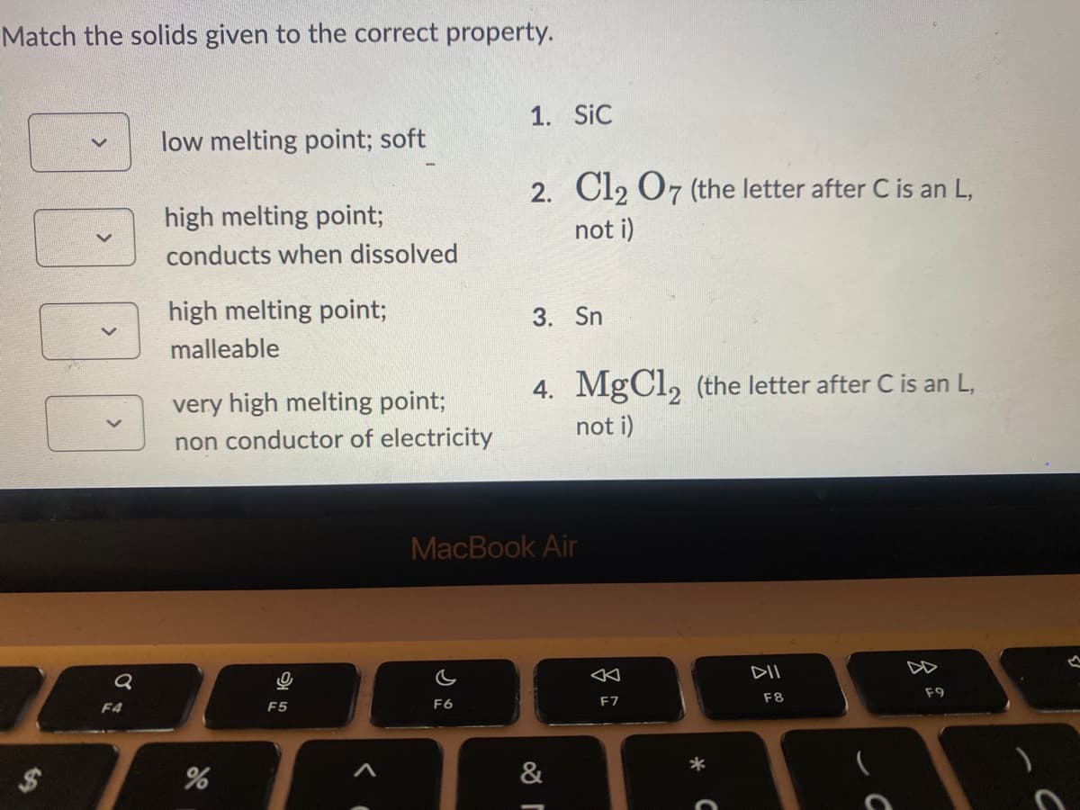 Match the solids given to the correct property.
10
Q
F4
low melting point; soft
high melting point;
conducts when dissolved
high melting point;
malleable
very high melting point;
non conductor of electricity
%
F5
1. SIC
c
F6
2. Cl2 O7 (the letter after C is an L,
not i)
3. Sn
4. MgCl₂ (the letter after C is an L,
not i)
MacBook Air
&
r
AK
F7
DII
F8
C
F9
C