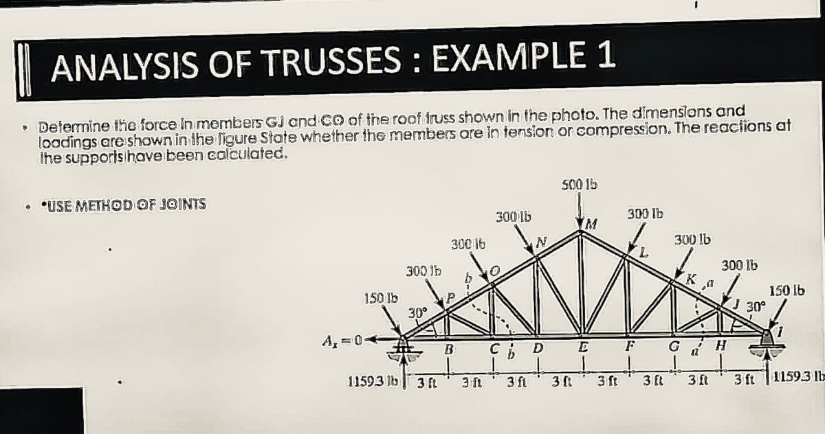 ANALYSIS OF TRUSSES : EXAMPLE 1
• Determine the force in members GJ and CO of the roof truss shown in the photo. The dimensions and
loadings are shown in the figure State whether the members are in tension or compression. The reactions at
the supports have been calculated.
• USE METHOD OF JOINTS
150 lb
A, 04
300 lb
30°
11593 lb 3 ft
300 lb
B
3 ft
3001b
Cb D
3 fi
500 lb
3 [1
YM
E
3 ft
300 lb
F
3 ft
300 lb
G
K
a
3 ft
300 lb
H
30°
3 ft
150 lb
1
1159.3 lb