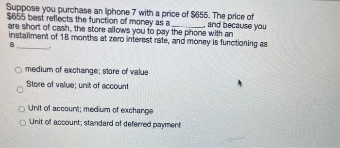 Suppose you purchase an Iphone 7 with a price of $655. The price of
$655 best reflects the function of money as a
are short of cash, the store allows you to pay the phone with an
installment of 18 months at zero interest rate, and money is functioning as
and because you
a
medium of exchange; store of value
Store of value; unit of account
Unit of account; medium of exchange
O Unit of account; standard of deferred payment
