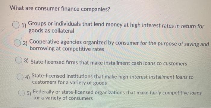 What are consumer finance companies?
1)
Groups or individuals that lend money at high interest rates in return for
goods as collateral
2)
Cooperative agencies organized by consumer for the purpose of saving and
borrowing at competitive rates
3) State-licensed firms that make installment cash loans to customers
O4)
State-licensed institutions that make high-interest installment loans to
customers for a variety of goods
5)
Federally or state-licensed organizations that make fairly competitive loans
for a variety of consumers

