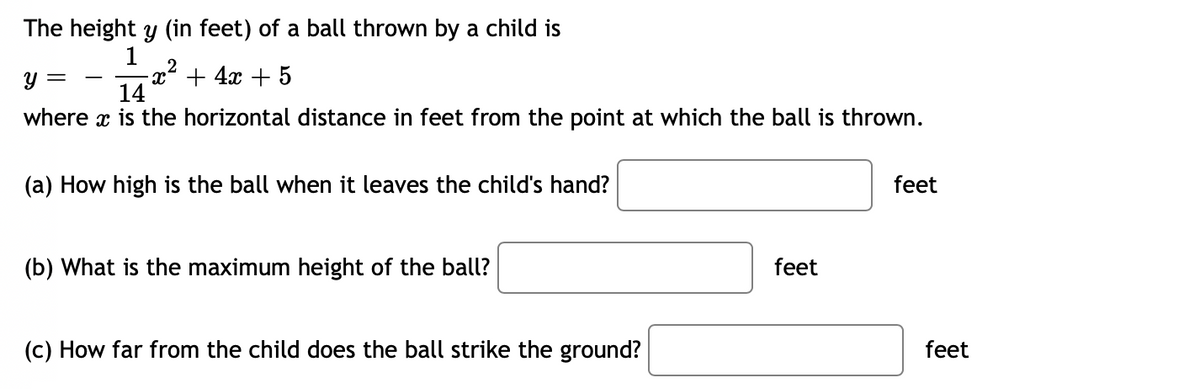The height y (in feet) of a ball thrown by a child is
1
-x² + 4x + 5
14
y =
-
where x is the horizontal distance in feet from the point at which the ball is thrown.
(a) How high is the ball when it leaves the child's hand?
feet
(b) What is the maximum height of the ball?
feet
(c) How far from the child does the ball strike the ground?
feet
