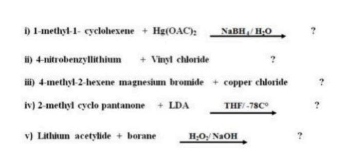i) 1-methyl-1- cyclohexene + Hg(OAC);
NaBH₁/H₂O
ii) 4-nitrobenzyllithium
+ Vinyl chloride
iii) 4-methyl-2-hexene magnesium bromide + copper chloride
iv) 2-methyl cyclo pantanone + LDA
v) Lithium acetylide + borane
THF/-78Cº
H₂O₂/NaOH