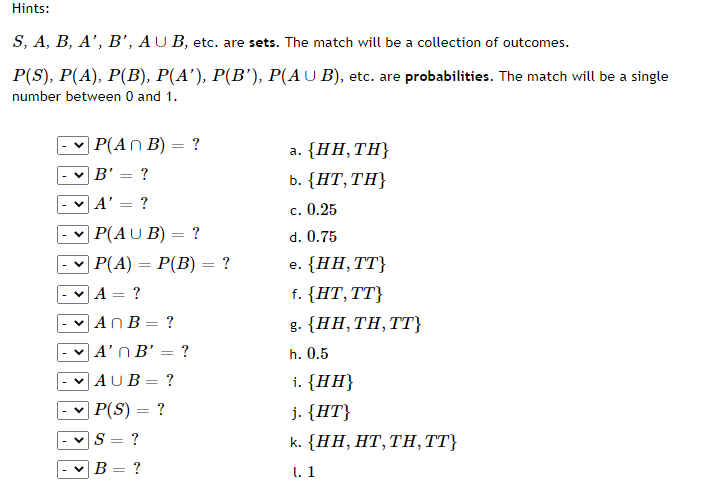Hints:
S, A, B, A', B', AU B, etc. are sets. The match will be a collection of outcomes.
P(S), P(A), P(B), P(A'), P(B'), P(AU B), etc. are probabilities. The match will be a single
number between 0 and 1.
| Р(An B) — ?
a. {HH, ΤΗ
B' = ?
b. {НТ, ТH}
A'
c. 0.25
P(AU B) = ?
d. 0.75
| Р(4) — Р(В) — ?
e. {НН, ТТ}
A = ?
f. {HT,TT}
- v AnB = ?
g. {HH, ΤΗ, TT
|A'n B' = ?
h. 0.5
|AUB= ?
i. {HH}
P(S) = ?
j. {HT}
?
k. {HH, НT, TH, }
%3D
В — ?
I. 1
>>
>
