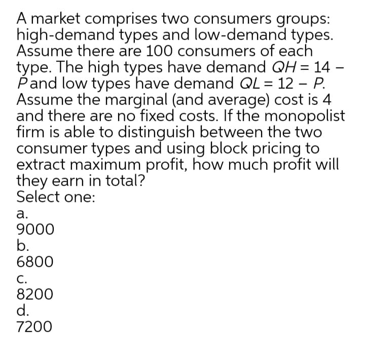 A market comprises two consumers groups:
high-demand types and low-demand types.
Assume there are 100 consumers of each
type. The high types have demand QH = 14 –
Pand low types have demand QL = 12 - P.
Assume the marginal (and average) cost is 4
and there are no fixed costs. If the monopolist
firm is able to distinguish between the two
consumer types and using block pricing to
extract maximum profit, how much profit will
they earn in total?
Select one:
а.
9000
b.
6800
C.
8200
d.
7200
