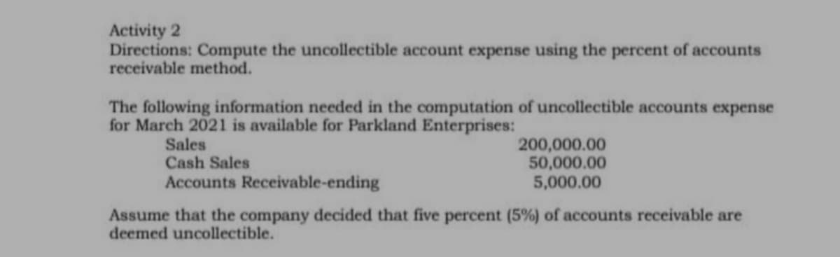 Activity 2
Directions: Compute the uncollectible account expense using the percent of accounts
receivable method.
The following information needed in the computation of uncollectible accounts expense
for March 2021 is available for Parkland Enterprises:
Sales
Cash Sales
Accounts Receivable-ending
200,000.00
50,000.00
5,000.00
Assume that the company decided that five percent (5%) of accounts receivable are
deemed uncollectible.
