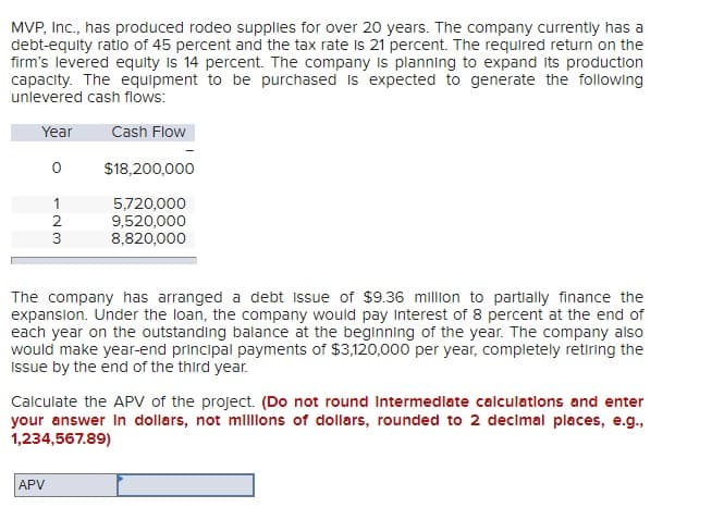 MVP, Inc., has produced rodeo supplies for over 20 years. The company currently has a
debt-equity ratio of 45 percent and the tax rate is 21 percent. The required return on the
firm's levered equity is 14 percent. The company is planning to expand its production
capacity. The equipment to be purchased is expected to generate the following
unlevered cash flows:
Year
Cash Flow
о
$18,200,000
123
3
5,720,000
9,520,000
8,820,000
The company has arranged a debt Issue of $9.36 million to partially finance the
expansion. Under the loan, the company would pay interest of 8 percent at the end of
each year on the outstanding balance at the beginning of the year. The company also
would make year-end principal payments of $3,120,000 per year, completely retiring the
Issue by the end of the third year.
Calculate the APV of the project. (Do not round Intermediate calculations and enter
your answer in dollars, not millions of dollars, rounded to 2 decimal places, e.g.,
1,234,567.89)
APV