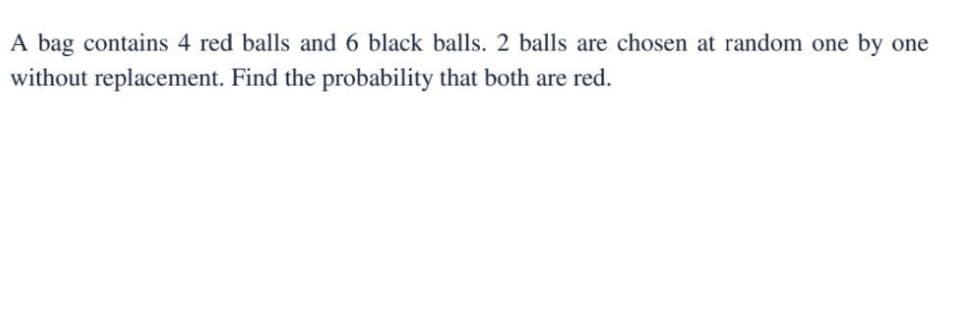 A bag contains 4 red balls and 6 black balls. 2 balls are chosen at random one by one
without replacement. Find the probability that both are red.