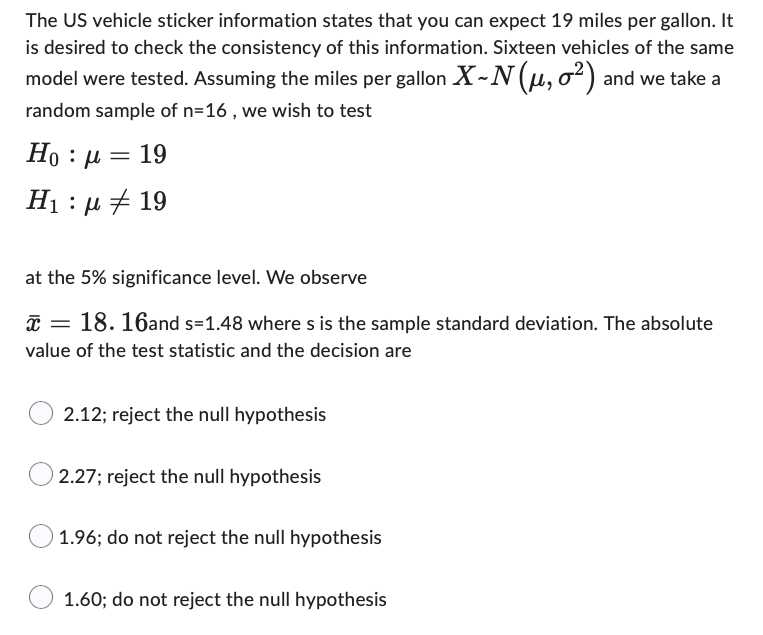 The US vehicle sticker information states that you can expect 19 miles per gallon. It
is desired to check the consistency of this information. Sixteen vehicles of the same
model were tested. Assuming the miles per gallon X-N (μ, o²) and we take a
random sample of n=16, we wish to test
Ho : μ = 19
H : μ # 19
at the 5% significance level. We observe
x =
18. 16and s=1.48 where s is the sample standard deviation. The absolute
value of the test statistic and the decision are
2.12; reject the null hypothesis
2.27; reject the null hypothesis
1.96; do not reject the null hypothesis
1.60; do not reject the null hypothesis