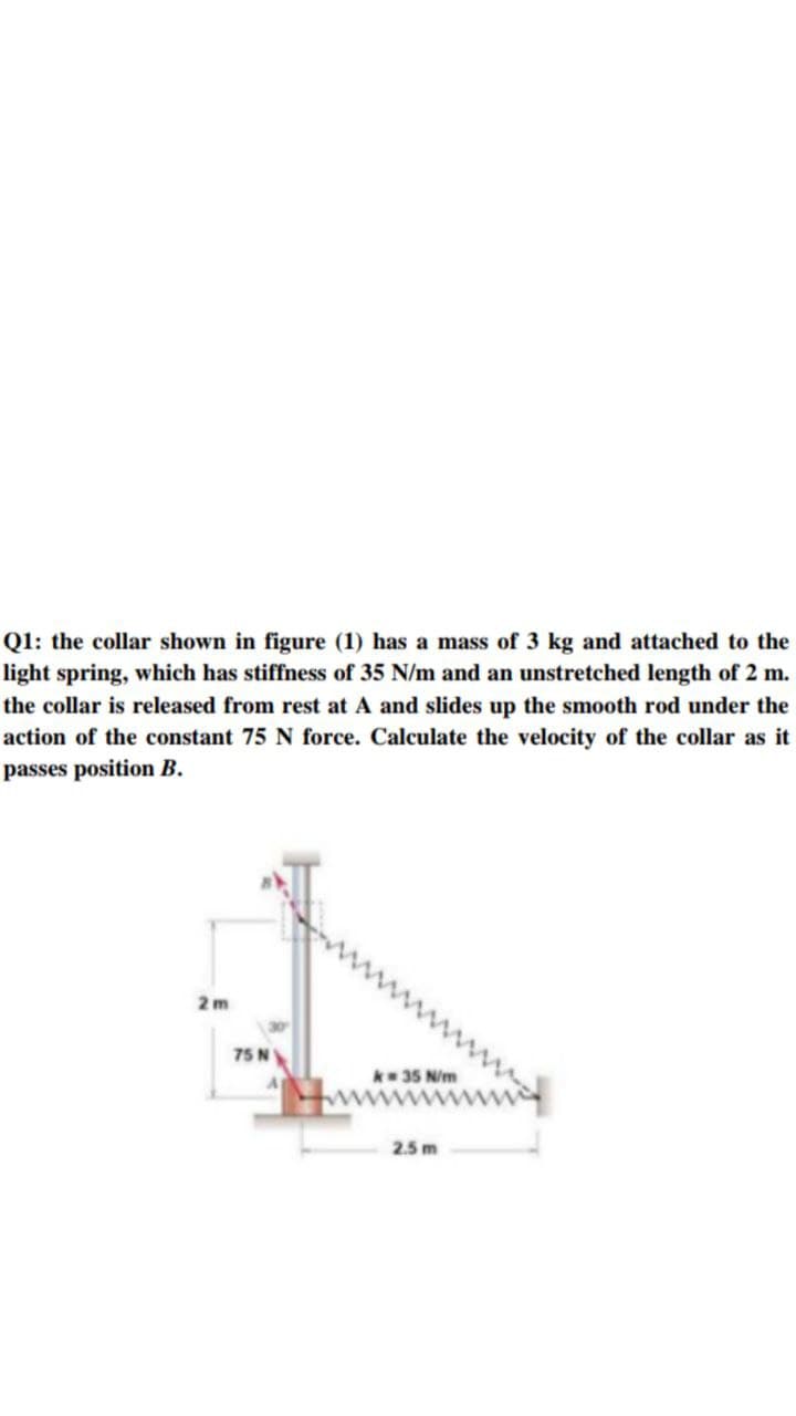 Q1: the collar shown in figure (1) has a mass of 3 kg and attached to the
light spring, which has stiffness of 35 N/m and an unstretched length of 2 m.
the collar is released from rest at A and slides up the smooth rod under the
action of the constant 75 N force. Calculate the velocity of the collar as it
passes position B.
2 m
75 N
* 35 N/m
2.5 m
