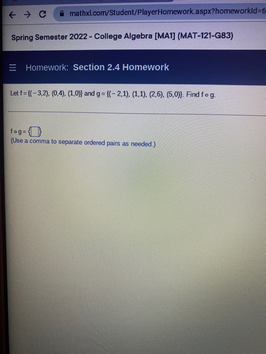A mathxl.com/Student/PlayerHomework.aspx?homeworkld%3D6
Spring Semester 2022 - College Algebra [MA1] (MAT-121-G83)
E Homework: Section 2.4 Homework
Let f= {(-3,2), (0,4), (1,0)} and g= {(- 2,1), (1,1), (2,6), (5,0)}. Find fog.
fog- (}
(Use a comma to separate ordered pairs as needed.)
