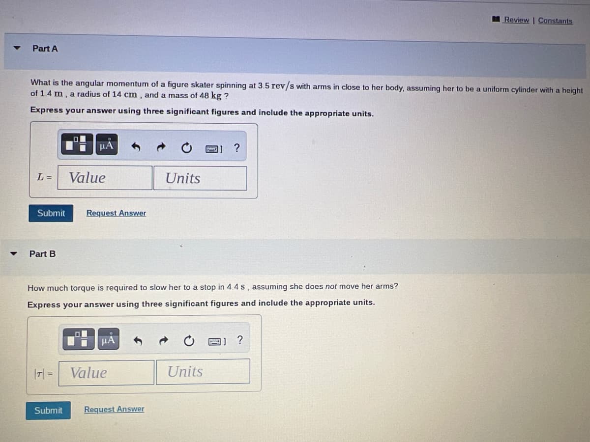 Part A
What is the angular momentum of a figure skater spinning at 3.5 rev/s with arms in close to her body, assuming her to be a uniform cylinder with a height
of 1.4 m, a radius of 14 cm, and a mass of 48 kg ?
Express your answer using three significant figures and include the appropriate units.
L =
Submit
Part B
μA
Value
Request Answer
μA
How much torque is required to slow her to a stop in 4.4s, assuming she does not move her arms?
Express your answer using three significant figures and include the appropriate units.
|T|= Value
Units
Submit Request Answer
B] ?
Units
Review | Constants
?