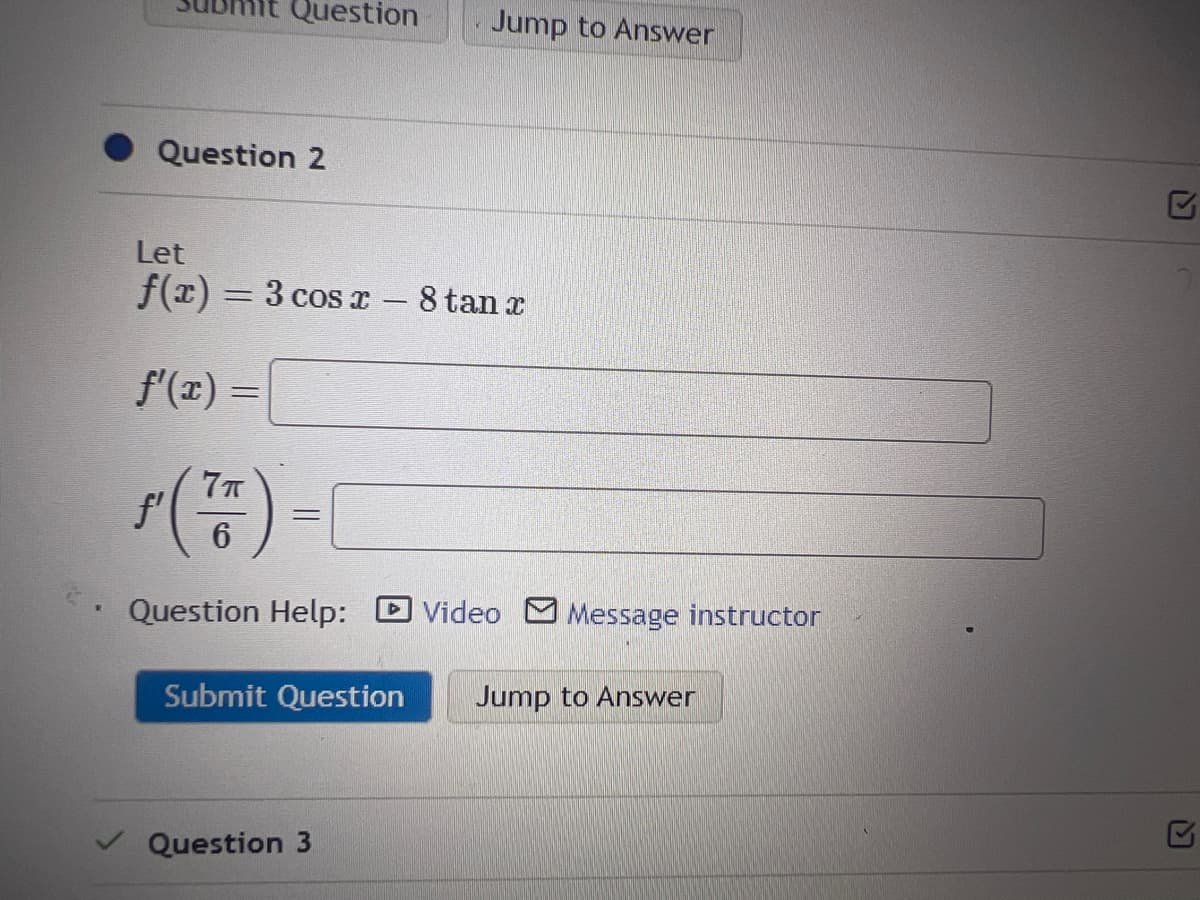 Question
Question 2
Let
f(x) = 3 cos x - 8 tan x
f'(x) =
ƒ (²/5) = 1
6
Question Help: Video Message instructor
Submit Question
Jump to Answer
Question 3
Jump to Answer