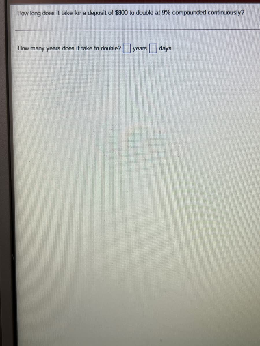How long does it take for a deposit of $800 to double at 9% compounded continuously?
How many years does it take to double? years
days
