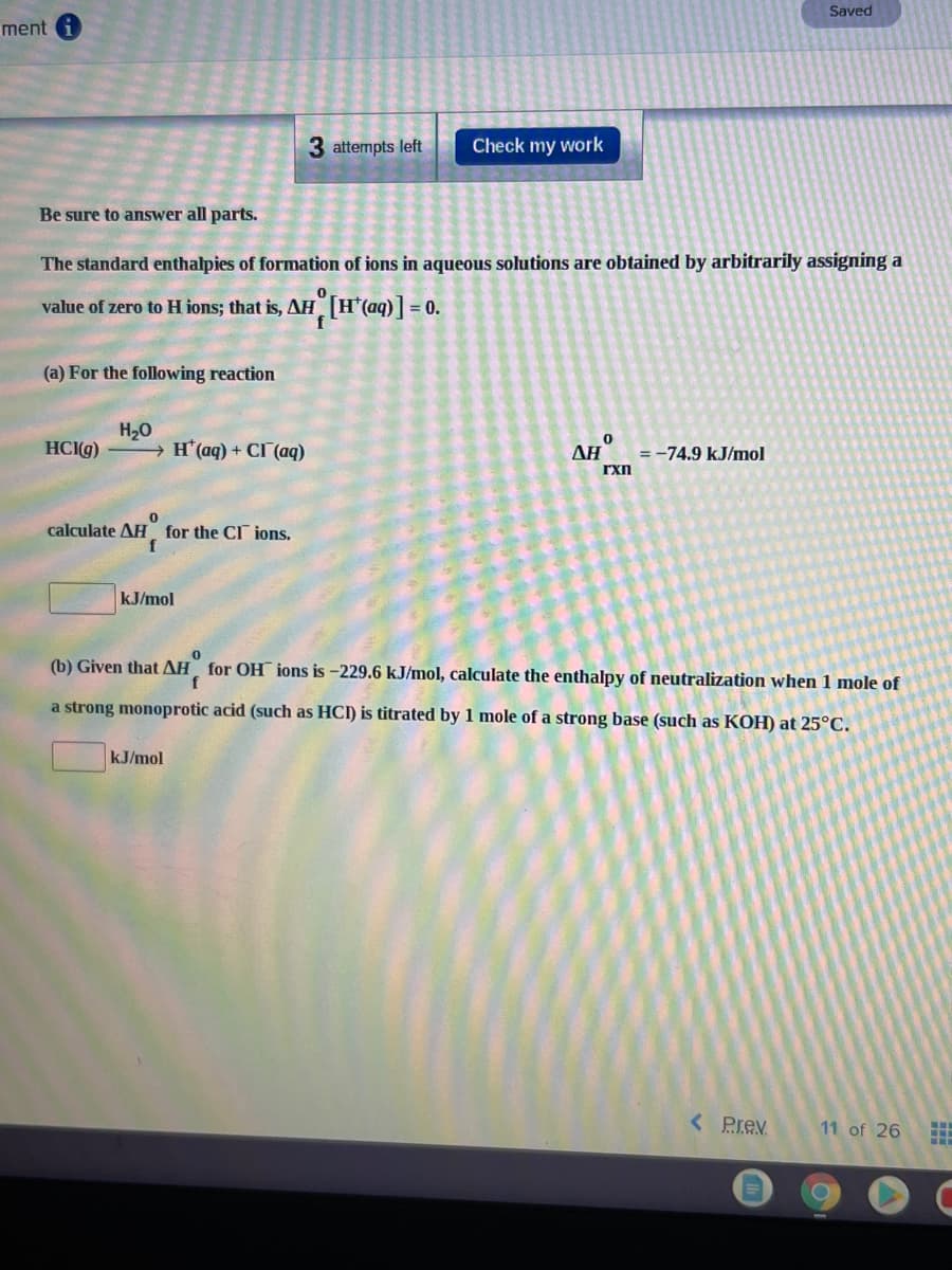 Saved
ment
3 attempts left
Check my work
Be sure to answer all parts.
The standard enthalpies of formation of ions in aqueous solutions are obtained by arbitrarily assigning a
value of zero to H ions; that is, AH [H*(aq)]
= 0.
(a) For the following reaction
H20
→ H'(aq) + CI (aq)
HC(g)
ΔΗ
= -74.9 kJ/mol
rxn
calculate AH for the CI ions.
kJ/mol
(b) Given that AH for OH ions is -229.6 kJ/mol, calculate the enthalpy of neutralization when 1 mole of
a strong monoprotic acid (such as HCI) is titrated by 1 mole of a strong base (such as KOH) at 25°C.
kJ/mol
< Prev
11 of 26
