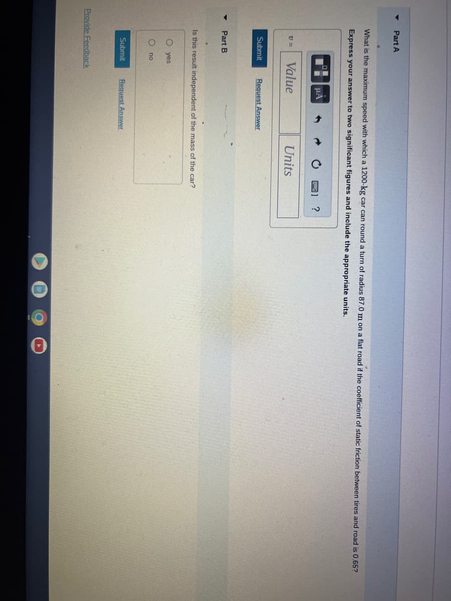 Part A
What is the maximum speed with which a 1200-kg car can round a turn of radius 87.0 m on a flat road if the coefficient of static friction between tires and road is 0.65?
Express your answer to two significant figures and include the appropriate units.
V=
Submit
Part B
Value
O yes
C
no
μA
Is this result independent of the mass of the car?
Submit
Provide Feedback
Request Answer
Units
Request Answer
?
O