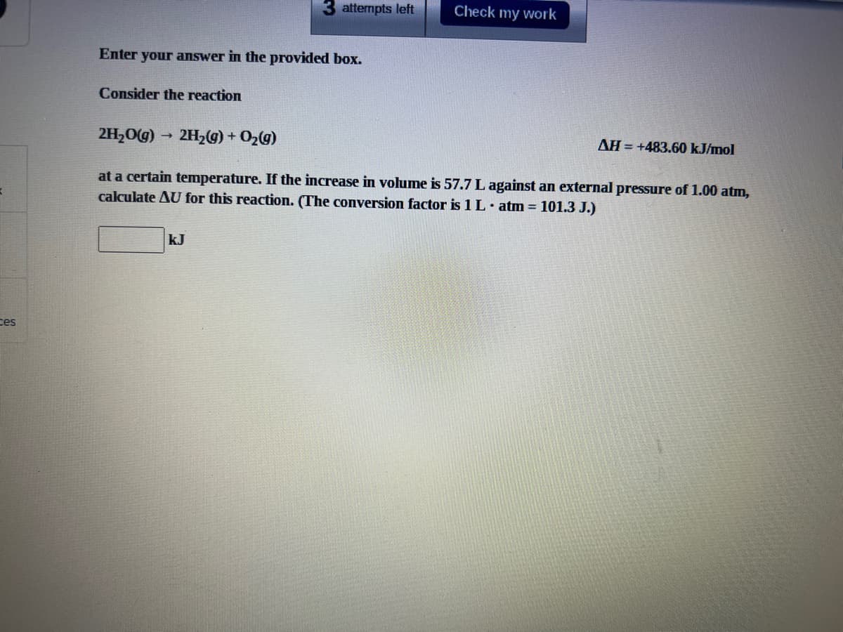 3 attempts left
Check my work
Enter your answer in the provided box.
Consider the reaction
2H,O(g)
2H,(g) + O2g)
AH = +483.60 kJ/mol
at a certain temperature. If the increase in volume is 57.7 L against an external pressure of 1.00 atm,
calculate AU for this reaction. (The conversion factor is 1L. atm = 101.3 J.)
kJ
ces
