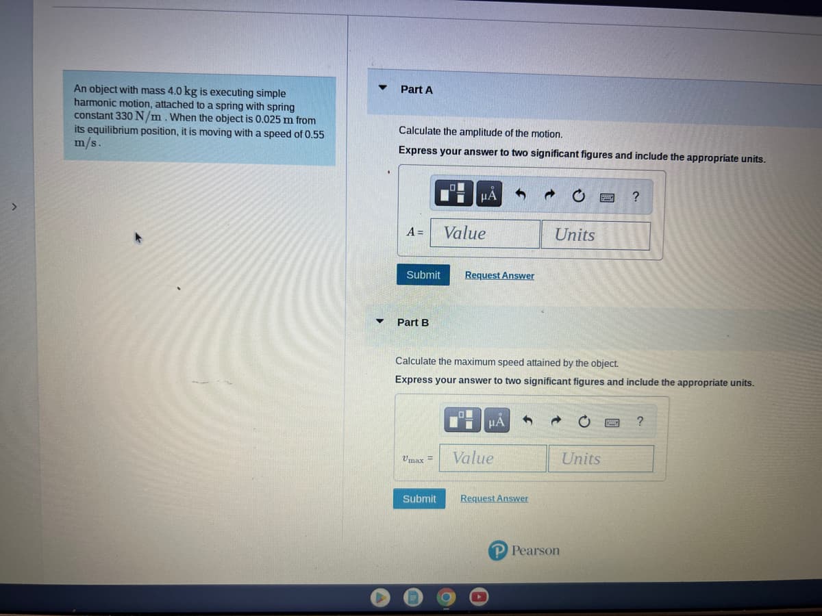 An object with mass 4.0 kg is executing simple
harmonic motion, attached to a spring with spring
constant 330 N/m. When the object is 0.025 m from
its equilibrium position, it is moving with a speed of 0.55
m/s.
Part A
Calculate the amplitude of the motion.
Express your answer to two significant figures and include the appropriate units.
A =
Submit
Part B
Umax=
μA
Submit
Value
Request Answer
Calculate the maximum speed attained by the object.
Express your answer to two significant figures and include the appropriate units.
HA
Value
→
Request Answer
Units
P Pearson
?
Units
?