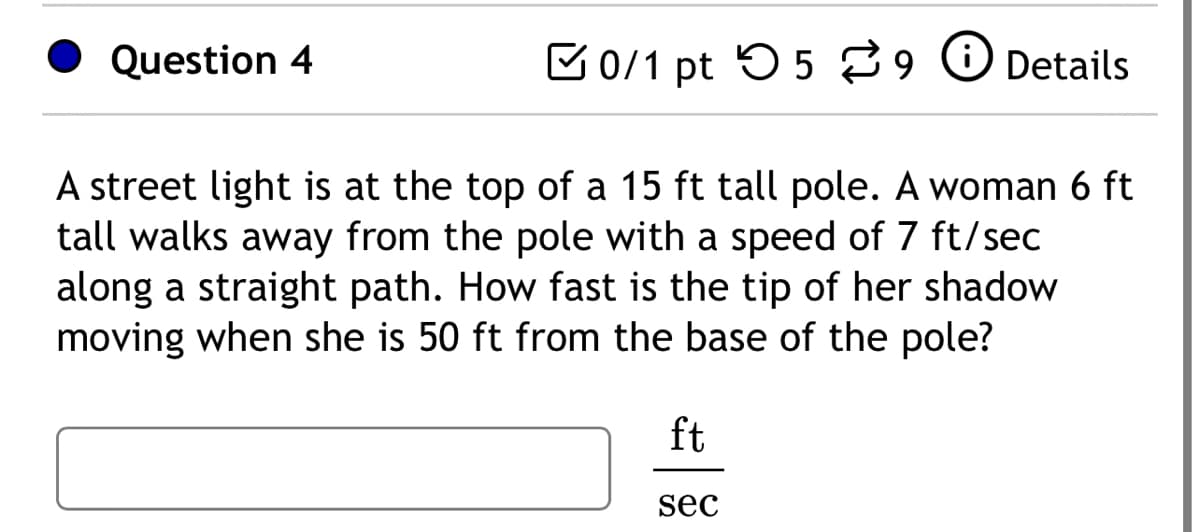 Question 4
0/1 pt 59 Details
A street light is at the top of a 15 ft tall pole. A woman 6 ft
tall walks away from the pole with a speed of 7 ft/sec
along a straight path. How fast is the tip of her shadow
moving when she is 50 ft from the base of the pole?
ft
sec