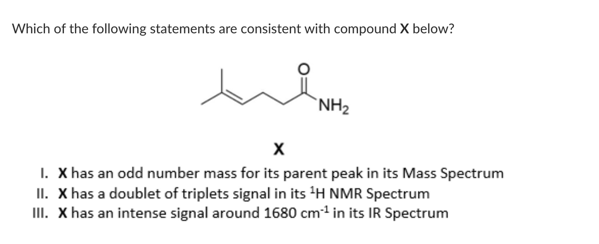 Which of the following statements are consistent with compound X below?
NH₂
X
I. X has an odd number mass for its parent peak in its Mass Spectrum
II. X has a doublet of triplets signal in its ¹H NMR Spectrum
III. X has an intense signal around 1680 cm¹ in its IR Spectrum