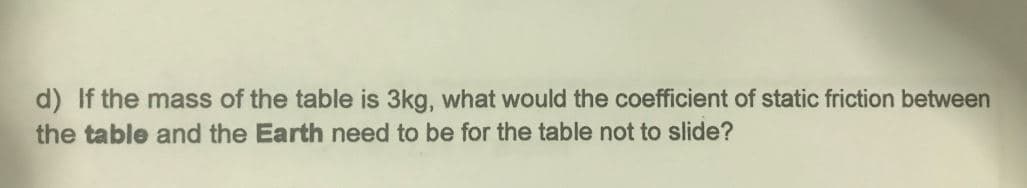 d) If the mass of the table is 3kg, what would the coefficient of static friction between
the table and the Earth need to be for the table not to slide?
