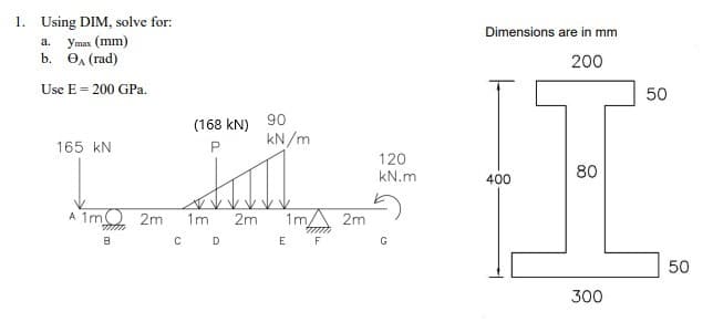 1. Using DIM, solve for:
a.
ymax (mm)
₁ (rad)
b.
Use E = 200 GPa.
(168 kN) 90
kN/m
165 KN
120
TMİŞ
kN.m
A 1m 2m 1m 2m 1m 2m
B
m
E F
C D
G
Dimensions are in mm
200
80
400
300
50
50