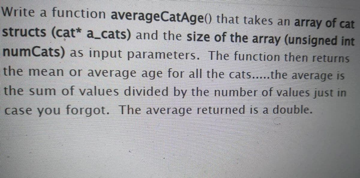 Write a function averageCatAge() that takes an array of cat
structs (cat* a_cats) and the size of the array (unsigned int
numCats) as input parameters. The function then returns
the mean or average age for all the cats...the average is
.....
the sum of values divided by the number of valueS just in
case you forgot. The average returned is a double.
