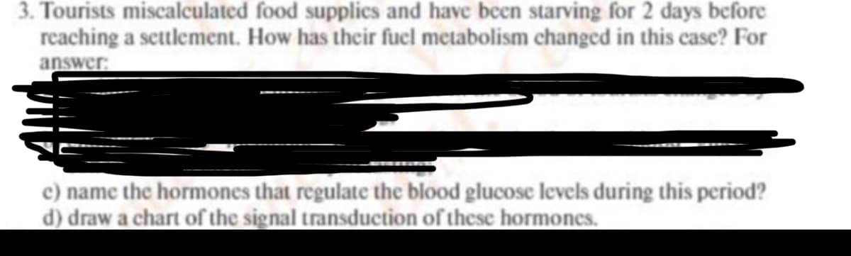 3. Tourists miscalculated food supplics and have been starving for 2 days before
reaching a settlement. How has their fucl metabolism changed in this case? For
answer:
c) name the hormones that regulate the blood glucose levels during this period?
d) draw a chart of the signal transduction of thesc hormones.
