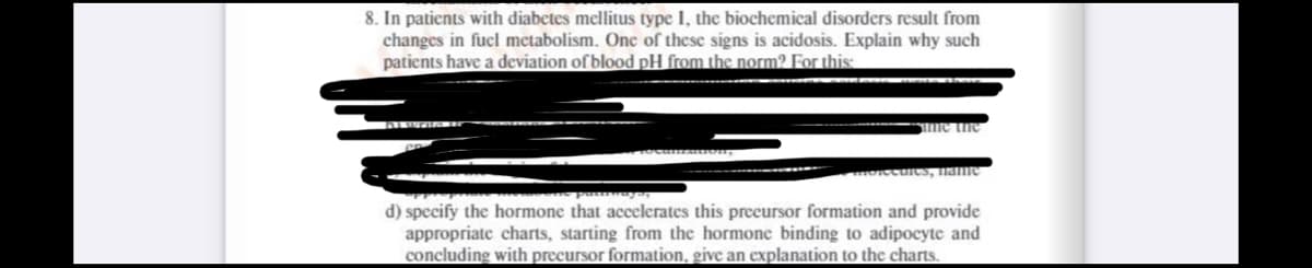 8. In patients with diabetes mellitus type I, the biochemical disorders result from
changes in fucl metabolism. One of these signs is acidosis. Explain why such
patients have a deviation of blood pH from the norm? For this
me the
Ocuics, name
d) specify the hormone that accelerates this preeursor formation and provide
appropriate charts, starting from the hormone binding to adipocyte and
concluding with precursor formation, give an explanation to the charts.
