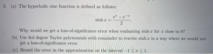 3. (a) The hyperbolic sine function is defined as follows:
e" – e¯*
sinh a =
Why would we get a loss-of-significance error when evaluating sinh a for a close to 0?
(b) Use 3rd degree Taylor polynomials with remainder to rewrite sinh a in a way where we would not
get a loss-of-significance error.
(c) Bound the error in. the approximation on the interval -1 S IŚ1.
