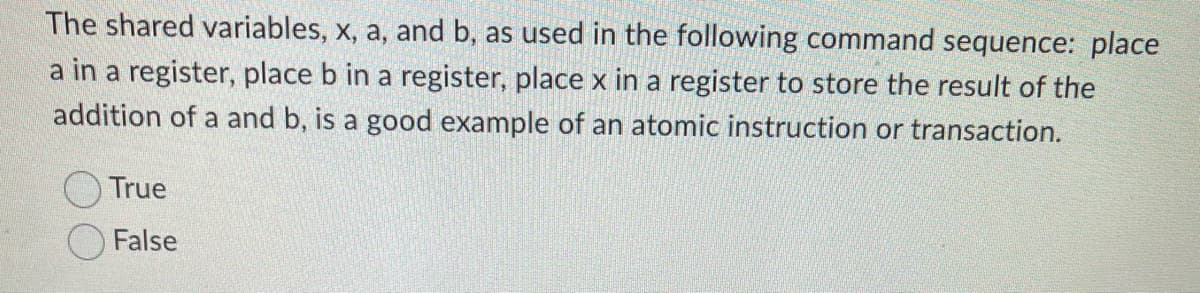 The shared variables, x, a, and b, as used in the following command sequence: place
a in a register, place b in a register, place x in a register to store the result of the
addition of a and b, is a good example of an atomic instruction or transaction.
True
False