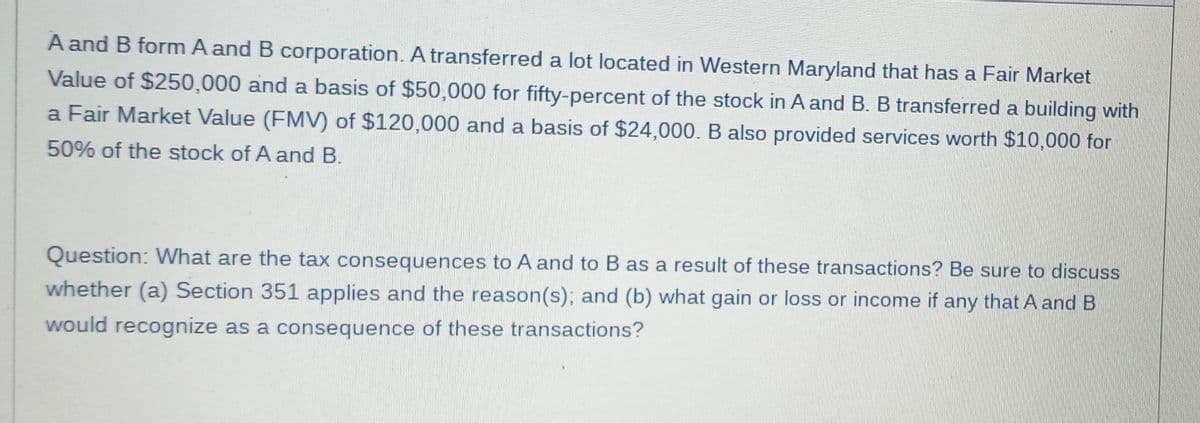 A and B form A and B corporation. A transferred a lot located in Western Maryland that has a Fair Market
Value of $250,000 and a basis of $50,000 for fifty-percent of the stock in A and B. B transferred a building with
a Fair Market Value (FMV) of $120,000 and a basis of $24,000. B also provided services worth $10,000 for
50% of the stock of A and B.
Question: What are the tax consequences to A and to B as a result of these transactions? Be sure to discuss
whether (a) Section 351 applies and the reason(s); and (b) what gain or loss or income if any that A and B
would recognize as a consequence of these transactions?
