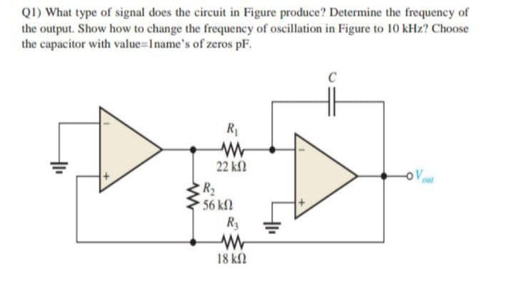 Q1) What type of signal does the circuit in Figure produce? Determine the frequency of
the output. Show how to change the frequency of oscillation in Figure to 10 kHz? Choose
the capacitor with value=1name's of zeros pF.
C
R1
22 ΚΩ
oV
out
R2
56 kN
R3
18 k2
