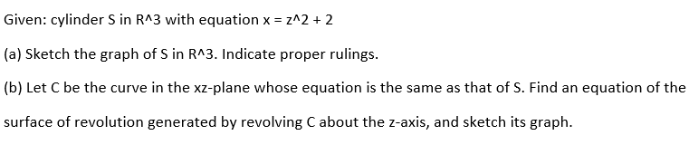 Given: cylinder S in R^3 with equation x = z^2 + 2
(a) Sketch the graph of S in R^3. Indicate proper rulings.
(b) Let C be the curve in the xz-plane whose equation is the same as that of S. Find an equation of the
surface of revolution generated by revolving Cabout the z-axis, and sketch its graph.
