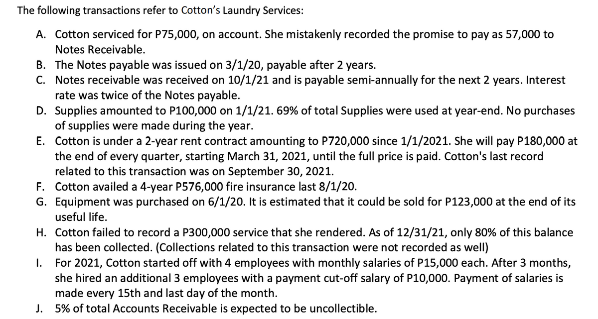 The following transactions refer to Cotton's Laundry Services:
A. Cotton serviced for P75,000, on account. She mistakenly recorded the promise to pay as 57,000 to
Notes Receivable.
B. The Notes payable was issued on 3/1/20, payable after 2 years.
C. Notes receivable was received on 10/1/21 and is payable semi-annually for the next 2 years. Interest
rate was twice of the Notes payable.
D. Supplies amounted to P100,000 on 1/1/21. 69% of total Supplies were used at year-end. No purchases
of supplies were made during the year.
E. Cotton is under a 2-year rent contract amounting to P720,000 since 1/1/2021. She will pay P180,000 at
the end of every quarter, starting March 31, 2021, until the full price is paid. Cotton's last record
related to this transaction was on September 30, 2021.
F. Cotton availed a 4-year P576,000 fire insurance last 8/1/20.
G. Equipment was purchased on 6/1/20. It is estimated that it could be sold for P123,000 at the end of its
useful life.
H. Cotton failed to record a P300,000 service that she rendered. As of 12/31/21, only 80% of this balance
has been collected. (Collections related to this transaction were not recorded as well)
I. For 2021, Cotton started off with 4 employees with monthly salaries of P15,000 each. After 3 months,
she hired an additional 3 employees with a payment cut-off salary of P10,000. Payment of salaries is
made every 15th and last day of the month.
J. 5% of total Accounts Receivable is expected to be uncollectible.
