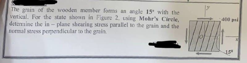 The grain of the wooden member forms an angle 15° with the
vertical. For the state shown in Figure 2, using Mohr's Circle,
determine the in - plane shearing stress parallel to the grain and the
normal stress perpendicular to the grain.
400 psi
150
