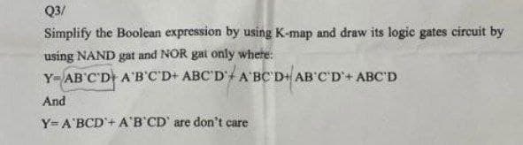 Q3/
Simplify the Boolean expression by using K-map and draw its logic gates circuit by
using NAND gat and NOR gai only where:
Y AB'C'D A'B'C'D+ ABC'D' A'BC'D+ AB'C'D+ ABC'D
And
Y=A'BCD + A'B'CD' are don't care