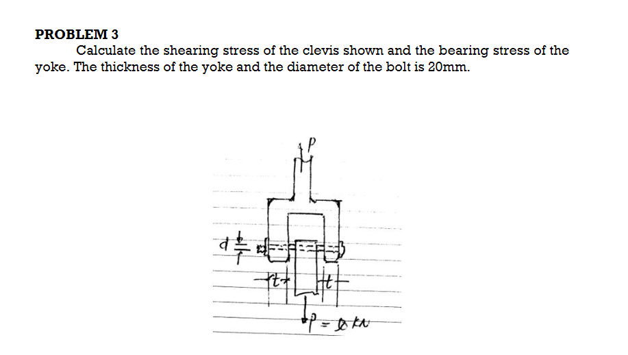 PROBLEM 3
Calculate the shearing stress of the clevis shown and the bearing stress of the
yoke. The thickness of the yoke and the diameter of the bolt is 20mm.
*P = DKN
