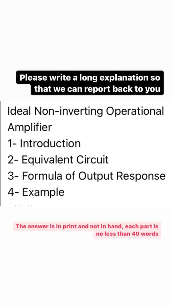 Please write a long explanation so
that we can report back to you
Ideal Non-inverting Operational
Amplifier
1- Introduction
2- Equivalent Circuit
3- Formula of Output Response
4- Example
The answer is in print and not in hand, each part is
no less than 40 words
