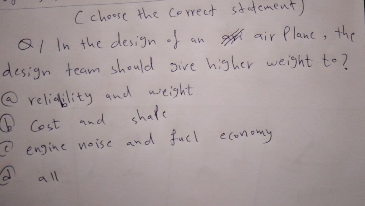 C choose the Correct statement)
al In the design of
design team should sive higher weight to 2
h air Plane , the
an
@ reliality and weight
O Cost
and
shale
O engine noise and Fucl economy
all
