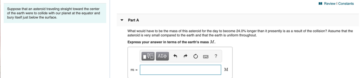 I Review I Constants
Suppose that an asteroid traveling straight toward the center
of the earth were to collide with our planet at the equator and
bury itself just below the surface.
Part A
What would have to be the mass of this asteroid for the day to become 24.0% longer than it presently is as a result of the collision? Assume that the
asteroid is very small compared to the earth and that the earth is uniform throughout.
Express your answer in terms of the earth's mass M.
Πνα ΑΣφ
?
m =
M
