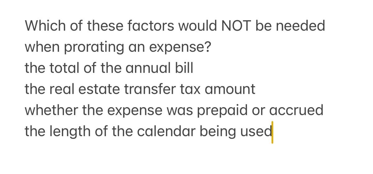 Which of these factors would NOT be needed
when prorating an expense?
the total of the annual bill
the real estate transfer tax amount
whether the expense was prepaid or accrued
the length of the calendar being used